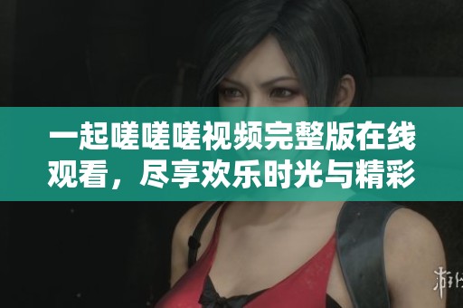 一起嗟嗟嗟视频完整版在线观看，尽享欢乐时光与精彩内容