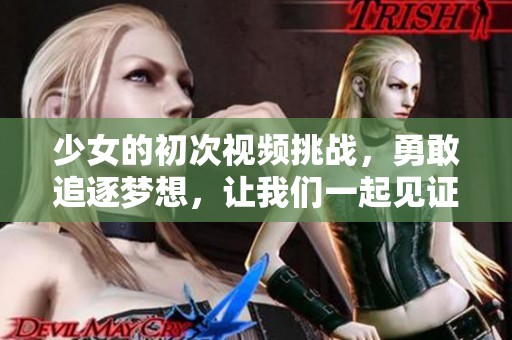 少女的初次视频挑战，勇敢追逐梦想，让我们一起见证成长之路！