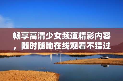 畅享高清少女频道精彩内容，随时随地在线观看不错过