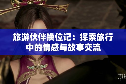 旅游伙伴换位记：探索旅行中的情感与故事交流