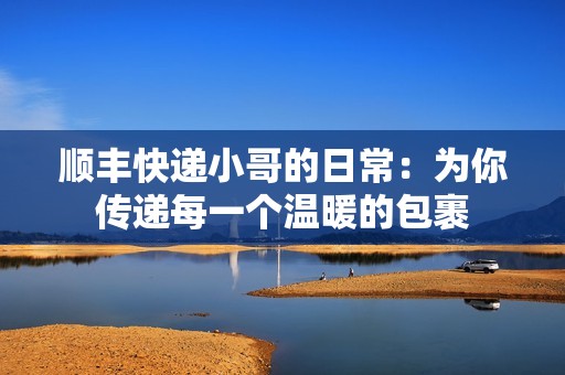 顺丰快递小哥的日常：为你传递每一个温暖的包裹