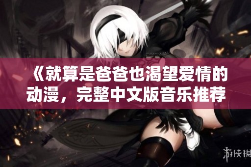 《就算是爸爸也渴望爱情的动漫，完整中文版音乐推荐》