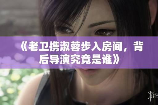《老卫携淑蓉步入房间，背后导演究竟是谁》