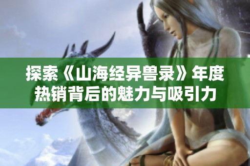 探索《山海经异兽录》年度热销背后的魅力与吸引力