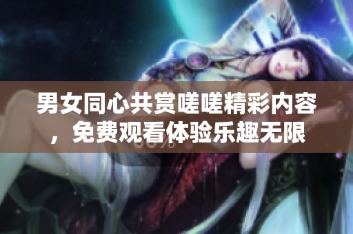 男女同心共赏嗟嗟精彩内容，免费观看体验乐趣无限