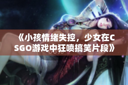 《小孩情绪失控，少女在CSGO游戏中狂喷搞笑片段》