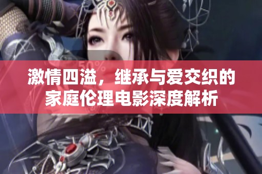 激情四溢，继承与爱交织的家庭伦理电影深度解析