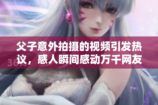 父子意外拍摄的视频引发热议，感人瞬间感动万千网友