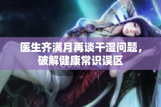 医生齐满月再谈干湿问题，破解健康常识误区