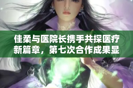 佳柔与医院长携手共探医疗新篇章，第七次合作成果显著