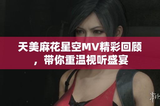天美麻花星空MV精彩回顾，带你重温视听盛宴