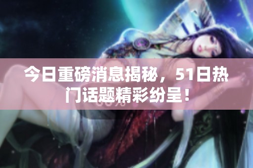 今日重磅消息揭秘，51日热门话题精彩纷呈！
