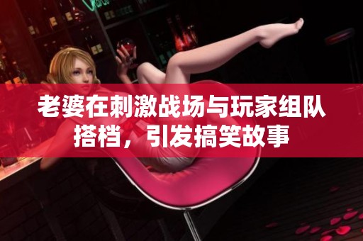 老婆在刺激战场与玩家组队搭档，引发搞笑故事