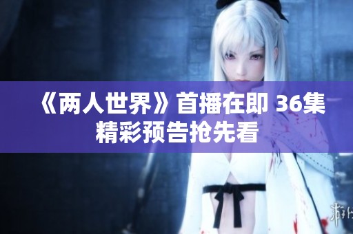 《两人世界》首播在即 36集精彩预告抢先看