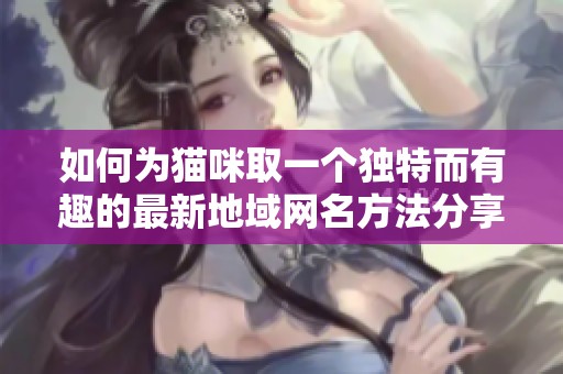 如何为猫咪取一个独特而有趣的最新地域网名方法分享