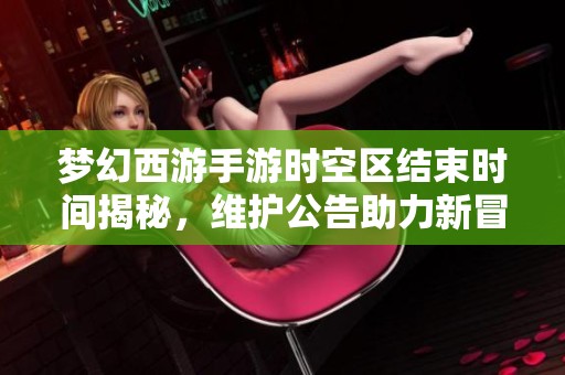 梦幻西游手游时空区结束时间揭秘，维护公告助力新冒险即将开启