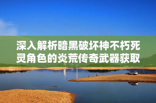 深入解析暗黑破坏神不朽死灵角色的炎荒传奇武器获取攻略