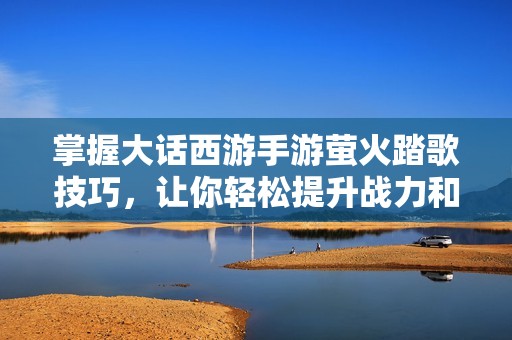 掌握大话西游手游萤火踏歌技巧，让你轻松提升战力和游戏体验