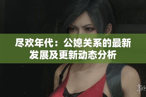 尽欢年代：公媳关系的最新发展及更新动态分析