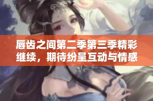 唇齿之间第二季第三季精彩继续，期待纷呈互动与情感纠葛