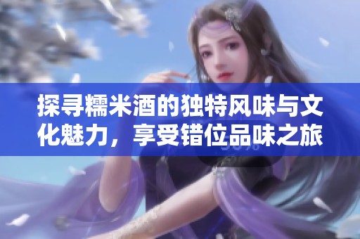 探寻糯米酒的独特风味与文化魅力，享受错位品味之旅