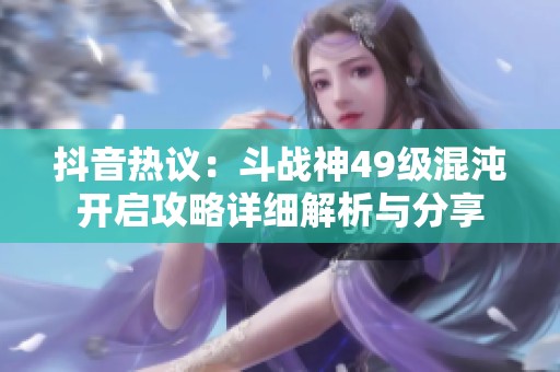抖音热议：斗战神49级混沌开启攻略详细解析与分享