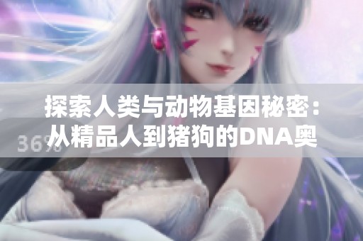 探索人类与动物基因秘密：从精品人到猪狗的DNA奥秘解析