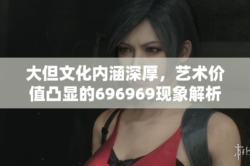大但文化内涵深厚，艺术价值凸显的696969现象解析