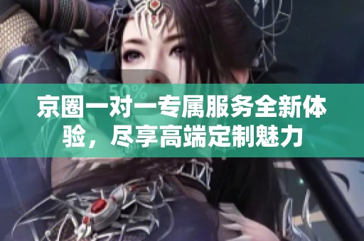 京圈一对一专属服务全新体验，尽享高端定制魅力