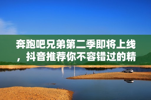 奔跑吧兄弟第二季即将上线，抖音推荐你不容错过的精彩内容