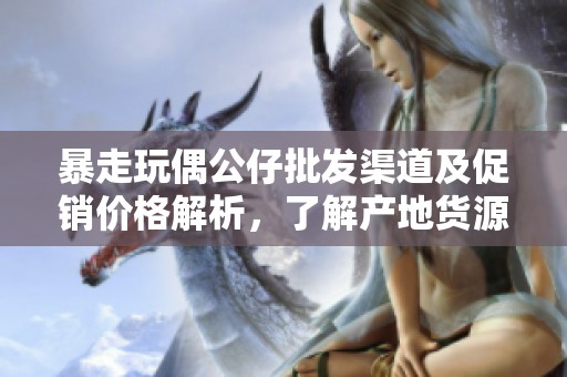 暴走玩偶公仔批发渠道及促销价格解析，了解产地货源信息