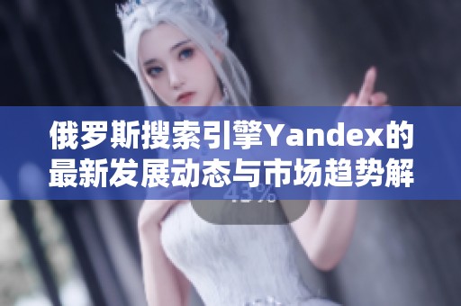 俄罗斯搜索引擎Yandex的最新发展动态与市场趋势解析