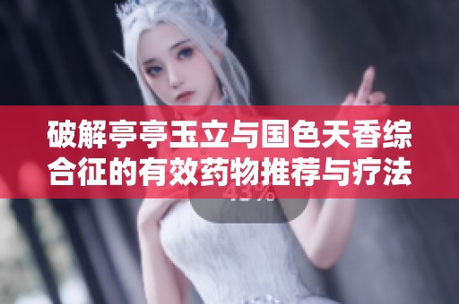 破解亭亭玉立与国色天香综合征的有效药物推荐与疗法分析