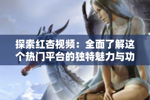 探索红杏视频：全面了解这个热门平台的独特魅力与功能