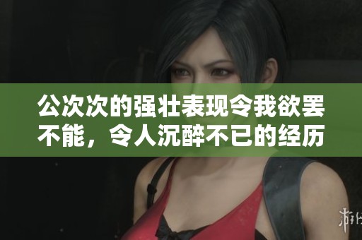 公次次的强壮表现令我欲罢不能，令人沉醉不已的经历