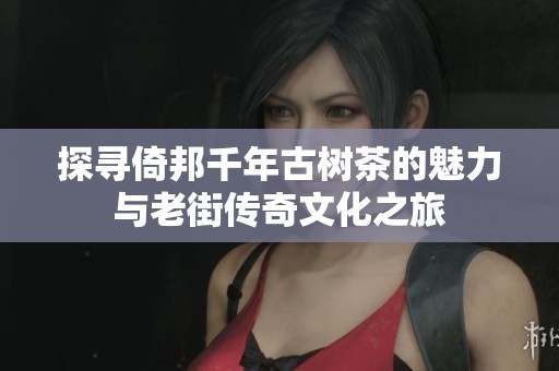 探寻倚邦千年古树茶的魅力与老街传奇文化之旅