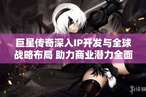 巨星传奇深入IP开发与全球战略布局 助力商业潜力全面释放