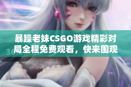 暴躁老妹CSGO游戏精彩对局全程免费观看，快来围观！