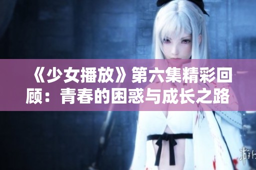 《少女播放》第六集精彩回顾：青春的困惑与成长之路