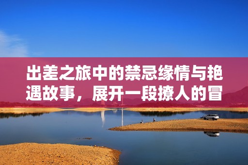 出差之旅中的禁忌缘情与艳遇故事，展开一段撩人的冒险