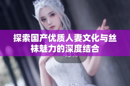 探索国产优质人妻文化与丝袜魅力的深度结合