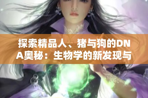 探索精品人、猪与狗的DNA奥秘：生物学的新发现与启示