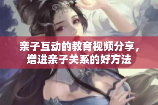 亲子互动的教育视频分享，增进亲子关系的好方法