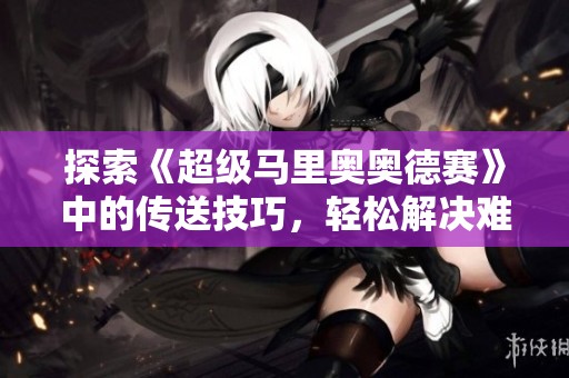 探索《超级马里奥奥德赛》中的传送技巧，轻松解决难关与挑战