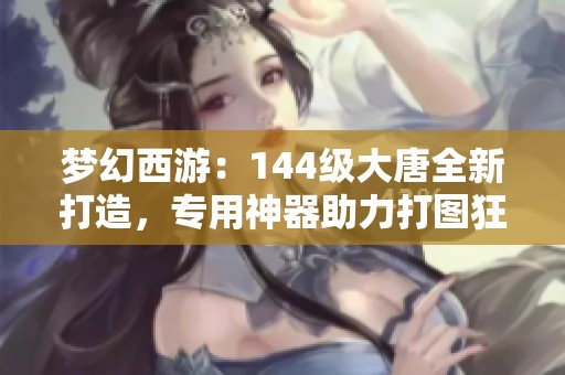 梦幻西游：144级大唐全新打造，专用神器助力打图狂人们奋发向前