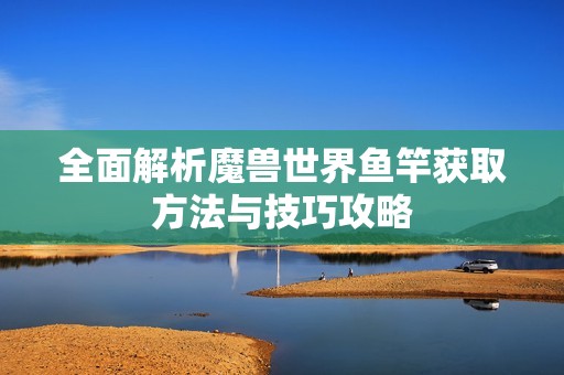 全面解析魔兽世界鱼竿获取方法与技巧攻略