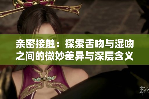 亲密接触：探索舌吻与湿吻之间的微妙差异与深层含义