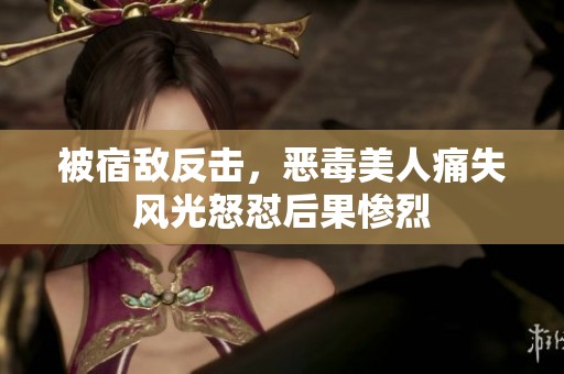 被宿敌反击，恶毒美人痛失风光怒怼后果惨烈