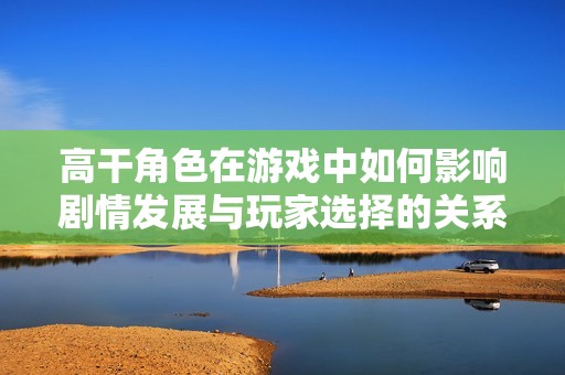 高干角色在游戏中如何影响剧情发展与玩家选择的关系探索
