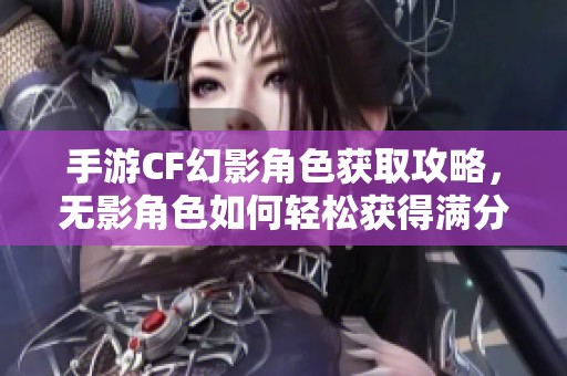 手游CF幻影角色获取攻略，无影角色如何轻松获得满分体验秘籍